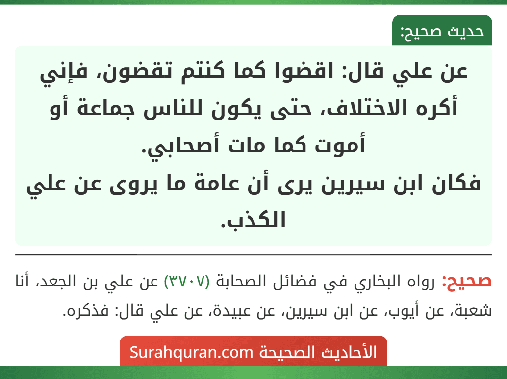 عن علي قال: اقضوا كما كنتم تقضون، فإني أكره الاختلاف، حتى يكون للناس جماعة أو أموت كما مات أصحابي.
فكان ابن سيرين يرى أن عامة ما يروى عن علي الكذب.
