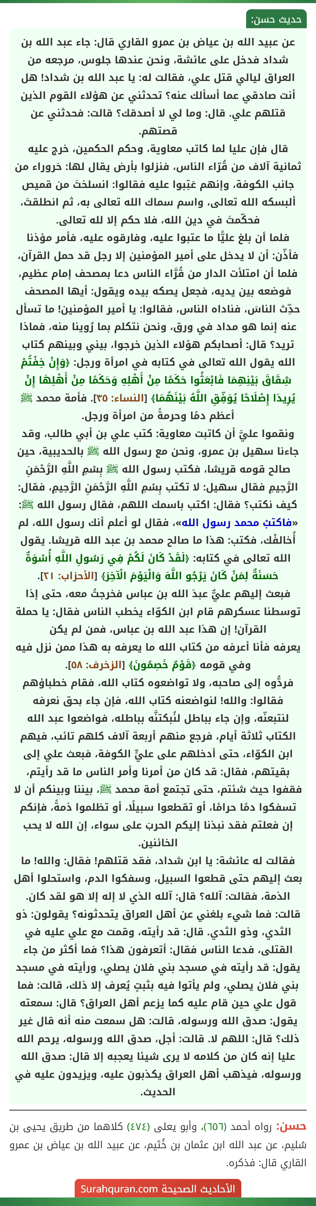 عن عبيد الله بن عياض بن عمرو القاري قال: جاء عبد الله بن شداد فدخل على عائشة، ونحن عندها جلوس، مرجعه من العراق ليالي قتل علي، فقالت له: يا عبد الله بن شداد! هل أنت صادقي عما أسألك عنه؟ تحدثني عن هؤلاء القوم الذين قتلهم علي. قال: وما لي لا أصدقك؟ قالت: فحدثني عن قصتهم.
قال فإن عليا لما كاتب معاوية، وحكم الحكمين، خرج عليه ثمانية آلاف من قُرّاء الناس، فنزلوا بأرض يقال لها: حَروراء من جانب الكوفة، وإنهم عَتِبوا عليه فقالوا: انسلختَ من قميص ألبسكه الله تعالى، واسم سماك الله تعالى به، ثم انطلقتَ، فحكّمتَ في دين الله، فلا حكم إلا لله تعالى.
فلما أن بلغ عليًّا ما عتبوا عليه، وفارقوه عليه، فأمر مؤذنا فأذّن: أن لا يدخل على أمير المؤمنين إلا رجل قد حمل القرآن، فلما أن امتلأت الدار من قُرَّاء الناس دعا بمصحف إمام عظيم، فوضعه بين يديه، فجعل يصكه بيده ويقول: أيها المصحف حدِّث الناسَ، فناداه الناس، فقالوا: يا أمير المؤمنين! ما تسأل عنه إنما هو مداد في ورق، ونحن نتكلم بما رُوينا منه، فماذا تريد؟ قال: أصحابكم هؤلاء الذين خرجوا، بيني وبينهم كتاب الله يقول الله تعالى في كتابه في امرأة ورجل: ﴿وَإِنْ خِفْتُمْ شِقَاقَ بَيْنِهِمَا فَابْعَثُوا حَكَمًا مِنْ أَهْلِهِ وَحَكَمًا مِنْ أَهْلِهَا إِنْ يُرِيدَا إِصْلَاحًا يُوَفِّقِ اللَّهُ بَيْنَهُمَا﴾ [النساء: ٣٥]. فأمة محمد ﷺ أعظم دمًا وحرمةً من امرأة ورجل.
ونقموا عليَّ أن كاتبت معاوية: كتب علي بن أبي طالب، وقد جاءنا سهيل بن عمرو، ونحن مع رسول الله ﷺ بالحديبية، حين صالح قومه قريشا، فكتب رسول الله ﷺ بِسْمِ اللَّهِ الرَّحْمَنِ الرَّحِيمِ فقال سهيل: لا تكتب بِسْمِ اللَّهِ الرَّحْمَنِ الرَّحِيمِ، فقال: كيف نكتب؟ فقال: اكتب باسمك اللهم، فقال رسول الله ﷺ: «فاكتبْ محمد رسول الله»، فقال لو أعلم أنك رسول الله، لم أُخالفْك، فكتب: هذا ما صالح محمد بن عبد الله قريشا. يقول الله تعالى في كتابه: ﴿لَقَدْ كَانَ لَكُمْ فِي رَسُولِ اللَّهِ أُسْوَةٌ حَسَنَةٌ لِمَنْ كَانَ يَرْجُو اللَّهَ وَالْيَوْمَ الْآخِرَ﴾ [الأحزاب: ٢١].
فبعث إليهم عليٌّ عبدَ الله بن عباس فخرجتُ معه، حتى إذا توسطنا عسكرهم قام ابن الكوّاء يخطب الناس فقال: يا حملة القرآن! إن هذا عبد الله بن عباس، فمن لم يكن
يعرفه فأنا أعرفه من كتاب الله ما يعرفه به هذا ممن نزل فيه وفي قومه ﴿قَوْمٌ خَصِمُونَ﴾ [الزخرف: ٥٨].
فردُّوه إلى صاحبه، ولا تواضعوه كتاب الله، فقام خطباؤهم فقالوا: والله! لنواضعنه كتاب الله، فإن جاء بحق نعرفه لنتبعنّه، وإن جاء بباطل لنُبكتنَّه بباطله، فواضعوا عبد الله الكتاب ثلاثة أيام، فرجع منهم أربعة آلاف كلهم تائب، فيهم ابن الكوّاء، حتى أدخلهم على عليٍّ الكوفة، فبعث علي إلى بقيتهم، فقال: قد كان من أمرنا وأمر الناس ما قد رأيتم، فقفوا حيث شئتم، حتى تجتمع أمة محمد ﷺ، بيننا وبينكم أن لا تسفكوا دمًا حرامًا، أو تقطعوا سبيلًا، أو تظلموا ذمةً، فإنكم إن فعلتم فقد نبذنا إليكم الحربَ على سواء، إن الله لا يحب الخائنين.
فقالت له عائشة: يا ابن شداد، فقد قتلهم! فقال: والله! ما بعث إليهم حتى قطعوا السبيل، وسفكوا الدم، واستحلوا أهل الذمة، فقالت: آلله؟ قال: آلله الذي لا إله إلا هو لقد كان. قالت: فما شيء بلغني عن أهل العراق يتحدثونه؟ يقولون: ذو الثدي، وذو الثدي. قال: قد رأيته، وقمت مع علي عليه في القتلى، فدعا الناس فقال: أتعرفون هذا؟ فما أكثر من جاء يقول: قد رأيته في مسجد بني فلان يصلي، ورأيته في مسجد بني فلان يصلي، ولم يأتوا فيه بثبتٍ يُعرف إلا ذلك، قالت: فما قول علي حين قام عليه كما يزعم أهل العراق؟ قال: سمعته يقول: صدق الله ورسوله، قالت: هل سمعت منه أنه قال غير ذلك؟ قال: اللهم لا. قالت: أجل، صدق الله ورسوله، يرحم الله عليا إنه كان من كلامه لا يرى شيئا يعجبه إلا قال: صدق الله ورسوله، فيذهب أهل العراق يكذبون عليه، ويزيدون عليه في الحديث.