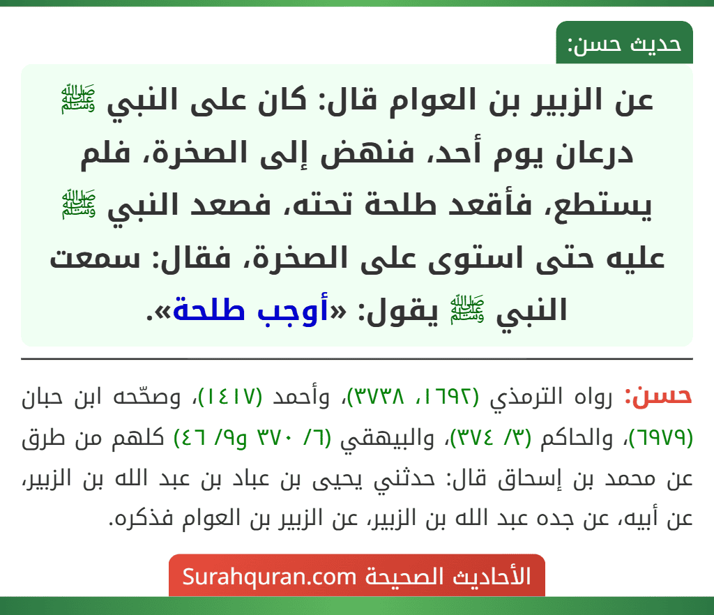 عن الزبير بن العوام قال: كان على النبي ﷺ درعان يوم أحد، فنهض إلى الصخرة، فلم يستطع، فأقعد طلحة تحته، فصعد النبي ﷺ عليه حتى استوى على الصخرة، فقال: سمعت النبي ﷺ يقول: «أوجب طلحة». عن الزبير بن العوام قال: كان على النبي ﷺ درعان يوم أحد، فنهض إلى الصخرة، فلم يستطع، فأقعد طلحة تحته، فصعد النبي ﷺ عليه حتى استوى على الصخرة، فقال: سمعت النبي ﷺ يقول: «أوجب طلحة».