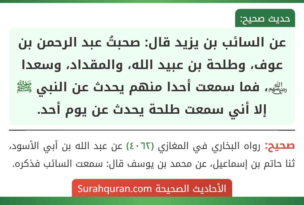 عن السائب بن يزيد قال: صحبتُ عبد الرحمن بن عوف، وطلحة بن عبيد الله، والمقداد، وسعدا ﵃، فما سمعت أحدا منهم يحدث عن النبي ﷺ إلا أني سمعت طلحة يحدث عن يوم أحد.