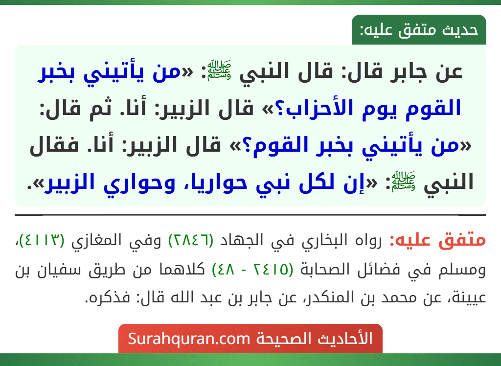 عن جابر قال: قال النبي ﷺ: «من يأتيني بخبر القوم يوم الأحزاب؟» قال الزبير: أنا. ثم قال: «من يأتيني بخبر القوم؟» قال الزبير: أنا. فقال النبي ﷺ: «إن لكل نبي حواريا، وحواري الزبير». عن جابر قال: قال النبي ﷺ: «من يأتيني بخبر القوم يوم الأحزاب؟» قال الزبير: أنا. ثم قال: «من يأتيني بخبر القوم؟» قال الزبير: أنا. فقال النبي ﷺ: «إن لكل نبي حواريا، وحواري الزبير».
