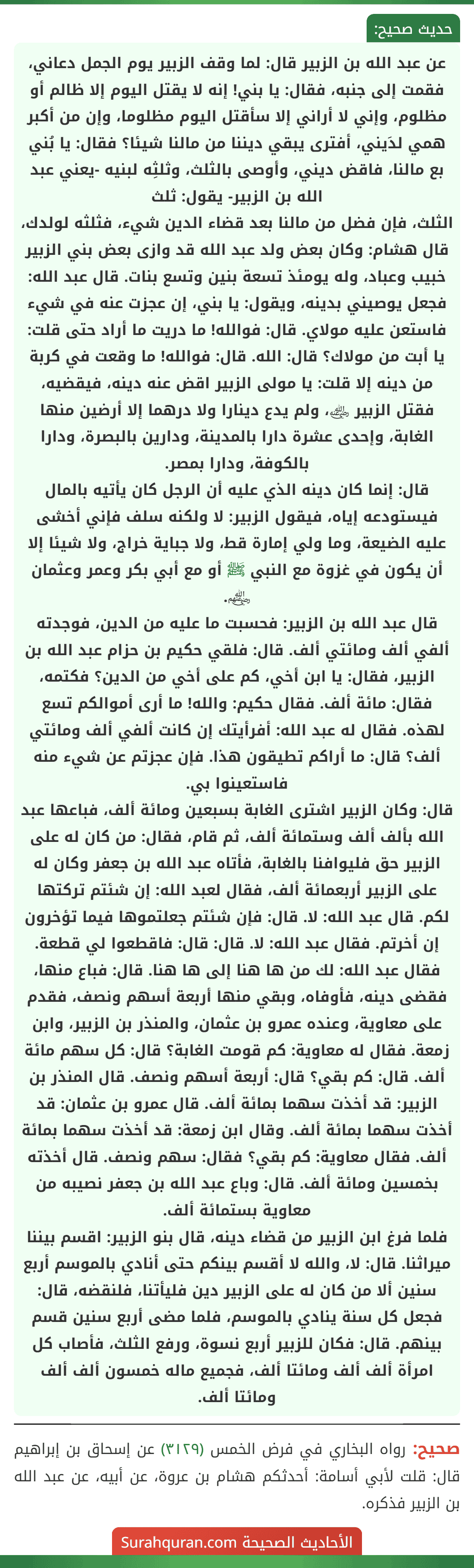 عن عبد الله بن الزبير قال: لما وقف الزبير يوم الجمل دعاني، فقمت إلى جنبه، فقال: يا بني! إنه لا يقتل اليوم إلا ظالم أو مظلوم، وإني لا أراني إلا سأقتل اليوم مظلوما، وإن من أكبر همي لدَيني، أفترى يبقي ديننا من مالنا شيئا؟ فقال: يا بُني بع مالنا، فاقض ديني، وأوصى بالثلث، وثلثِه لبنيه -يعني عبد الله بن الزبير- يقول: ثلث
الثلث، فإن فضل من مالنا بعد قضاء الدين شيء، فثلثه لولدك، قال هشام: وكان بعض ولد عبد الله قد وازى بعض بني الزبير خبيب وعباد، وله يومئذ تسعة بنين وتسع بنات. قال عبد الله: فجعل يوصيني بدينه، ويقول: يا بني، إن عجزت عنه في شيء فاستعن عليه مولاي. قال: فوالله! ما دريت ما أراد حتى قلت: يا أبت من مولاك؟ قال: الله. قال: فوالله! ما وقعت في كربة من دينه إلا قلت: يا مولى الزبير اقض عنه دينه، فيقضيه، فقتل الزبير ﵁، ولم يدع دينارا ولا درهما إلا أرضين منها الغابة، وإحدى عشرة دارا بالمدينة، ودارين بالبصرة، ودارا بالكوفة، ودارا بمصر.
قال: إنما كان دينه الذي عليه أن الرجل كان يأتيه بالمال فيستودعه إياه، فيقول الزبير: لا ولكنه سلف فإني أخشى عليه الضيعة، وما ولي إمارة قط، ولا جباية خراج، ولا شيئا إلا أن يكون في غزوة مع النبي ﷺ أو مع أبي بكر وعمر وعثمان ﵃.
قال عبد الله بن الزبير: فحسبت ما عليه من الدين، فوجدته ألفي ألف ومائتي ألف. قال: فلقي حكيم بن حزام عبد الله بن الزبير، فقال: يا ابن أخي، كم على أخي من الدين؟ فكتمه، فقال: مائة ألف. فقال حكيم: والله! ما أرى أموالكم تسع لهذه. فقال له عبد الله: أفرأيتك إن كانت ألفي ألف ومائتي ألف؟ قال: ما أراكم تطيقون هذا. فإن عجزتم عن شيء منه فاستعينوا بي.
قال: وكان الزبير اشترى الغابة بسبعين ومائة ألف، فباعها عبد الله بألف ألف وستمائة ألف، ثم قام، فقال: من كان له على الزبير حق فليوافنا بالغابة، فأتاه عبد الله بن جعفر وكان له على الزبير أربعمائة ألف، فقال لعبد الله: إن شئتم تركتها لكم. قال عبد الله: لا. قال: فإن شئتم جعلتموها فيما تؤخرون إن أخرتم. فقال عبد الله: لا. قال: قال: فاقطعوا لي قطعة. فقال عبد الله: لك من ها هنا إلى ها هنا. قال: فباع منها، فقضى دينه، فأوفاه، وبقي منها أربعة أسهم ونصف، فقدم على معاوية، وعنده عمرو بن عثمان، والمنذر بن الزبير، وابن زمعة. فقال له معاوية: كم قومت الغابة؟ قال: كل سهم مائة ألف. قال: كم بقي؟ قال: أربعة أسهم ونصف. قال المنذر بن الزبير: قد أخذت سهما بمائة ألف. قال عمرو بن عثمان: قد أخذت سهما بمائة ألف. وقال ابن زمعة: قد أخذت سهما بمائة ألف. فقال معاوية: كم بقي؟ فقال: سهم ونصف. قال أخذته بخمسين ومائة ألف. قال: وباع عبد الله بن جعفر نصيبه من معاوية بستمائة ألف.
فلما فرغ ابن الزبير من قضاء دينه، قال بنو الزبير: اقسم بيننا ميراثنا. قال: لا، والله لا أقسم بينكم حتى أنادي بالموسم أربع سنين ألا من كان له على الزبير دين فليأتنا، فلنقضه، قال: فجعل كل سنة ينادي بالموسم، فلما مضى أربع سنين قسم بينهم. قال: فكان للزبير أربع نسوة، ورفع الثلث، فأصاب كل امرأة ألف ألف ومائتا ألف، فجميع ماله خمسون ألف ألف ومائتا ألف.