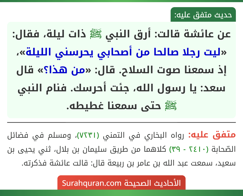 عن عائشة قالت: أرق النبي ﷺ ذات ليلة، فقال: «ليت رجلا صالحا من أصحابي يحرسني الليلة»، إذ سمعنا صوت السلاح. قال: «من هذا؟» قال سعد: يا رسول الله، جئت أحرسك. فنام النبي ﷺ حتى سمعنا غطيطه.