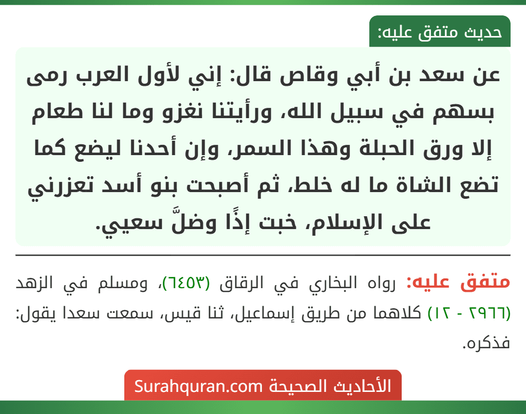 عن سعد بن أبي وقاص قال: إني لأول العرب رمى بسهم في سبيل الله، ورأيتنا نغزو وما لنا طعام إلا ورق الحبلة وهذا السمر، وإن أحدنا ليضع كما تضع الشاة ما له خلط، ثم أصبحت بنو أسد تعزرني على الإسلام، خبت إذًا وضلَّ سعيي.