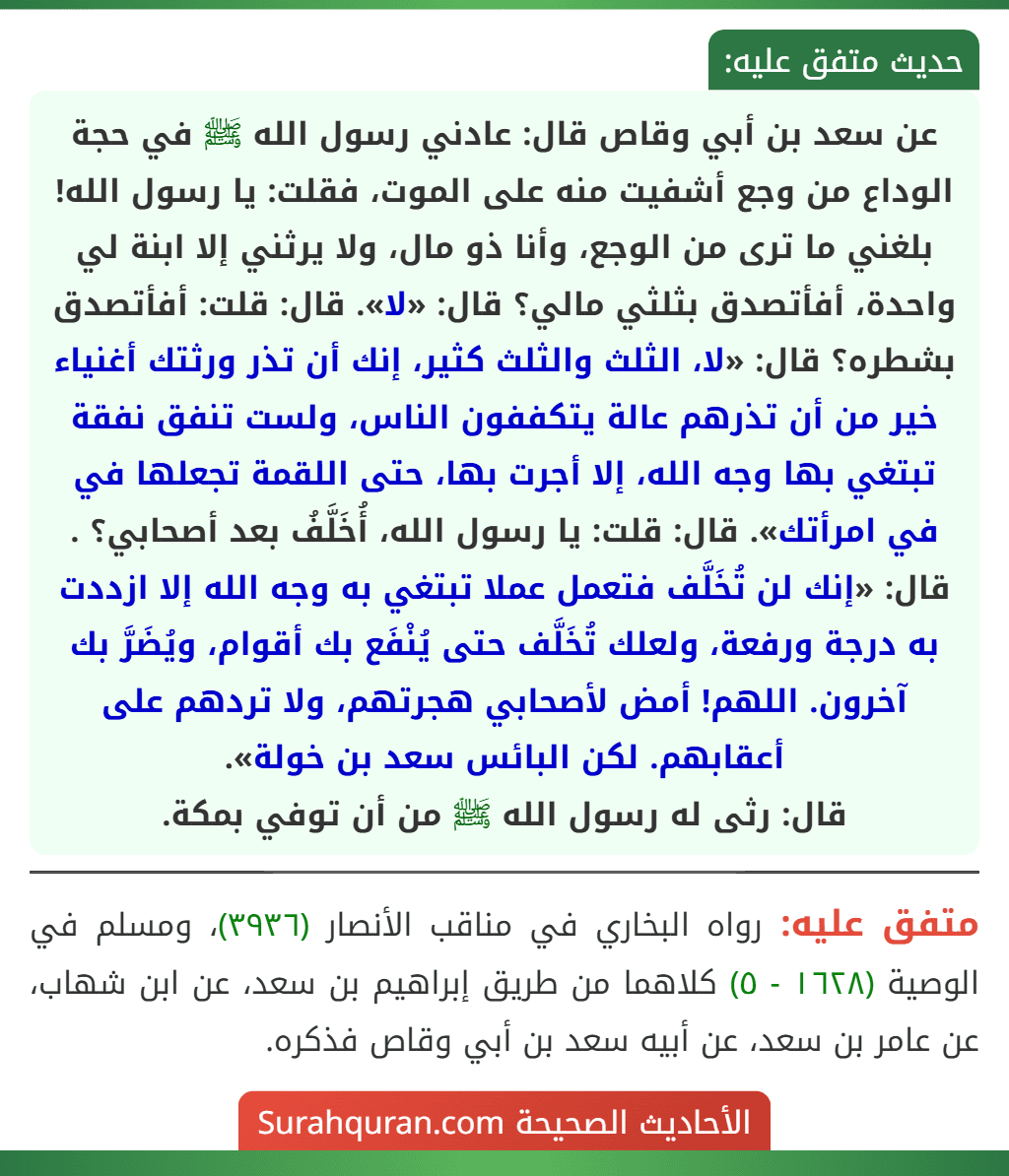 عن سعد بن أبي وقاص قال: عادني رسول الله ﷺ في حجة الوداع من وجع أشفيت منه على الموت، فقلت: يا رسول الله! بلغني ما ترى من الوجع، وأنا ذو مال، ولا يرثني إلا ابنة لي واحدة، أفأتصدق بثلثي مالي؟ قال: «لا». قال: قلت: أفأتصدق بشطره؟ قال: «لا، الثلث والثلث كثير، إنك أن تذر ورثتك أغنياء خير من أن تذرهم عالة يتكففون الناس، ولست تنفق نفقة تبتغي بها وجه الله، إلا أجرت بها، حتى اللقمة تجعلها في في امرأتك». قال: قلت: يا رسول الله، أُخَلَّفُ بعد أصحابي؟ . قال: «إنك لن تُخَلَّف فتعمل عملا تبتغي به وجه الله إلا ازددت به درجة ورفعة، ولعلك تُخَلَّف حتى يُنْفَع بك أقوام، ويُضَرَّ بك آخرون. اللهم! أمض لأصحابي هجرتهم، ولا تردهم على أعقابهم. لكن البائس سعد بن خولة».
قال: رثى له رسول الله ﷺ من أن توفي بمكة.