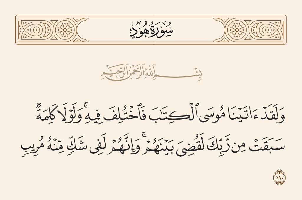 surah هود ayah 110 - And We had certainly given Moses the Scripture, but it came under disagreement. And if not for a word that preceded from your Lord, it would have been judged between them. And indeed they are, concerning the Qur'an, in disquieting doubt.