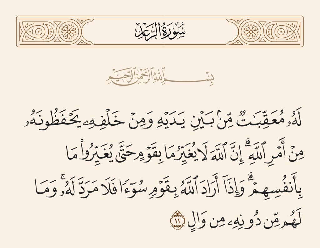 surah الرعد ayah 11 - For each one are successive [angels] before and behind him who protect him by the decree of Allah. Indeed, Allah will not change the condition of a people until they change what is in themselves. And when Allah intends for a people ill, there is no repelling it. And there is not for them besides Him any patron.