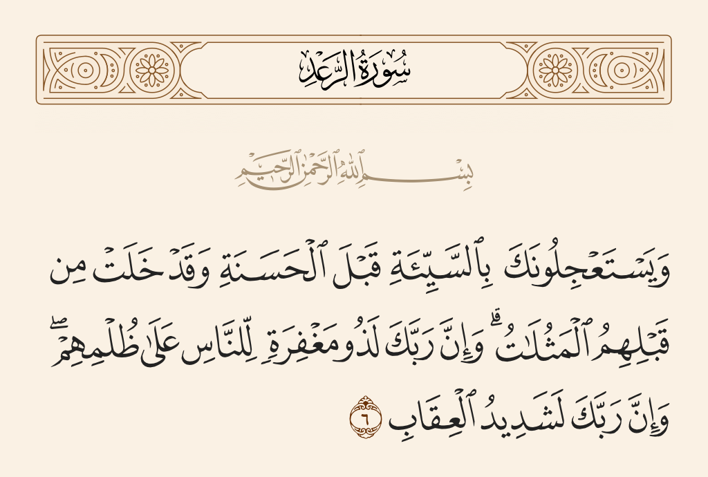 surah الرعد ayah 6 - They impatiently urge you to bring about evil before good, while there has already occurred before them similar punishments [to what they demand]. And indeed, your Lord is full of forgiveness for the people despite their wrongdoing, and indeed, your Lord is severe in penalty.