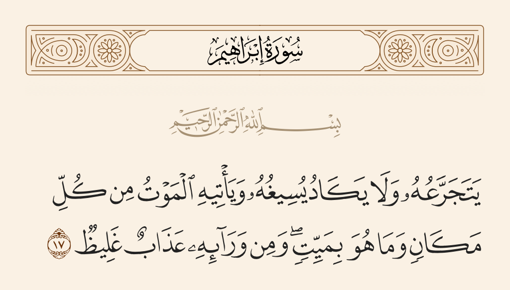 surah إبراهيم ayah 17 - He will gulp it but will hardly [be able to] swallow it. And death will come to him from everywhere, but he is not to die. And before him is a massive punishment.