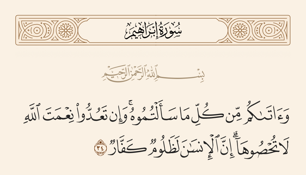surah إبراهيم ayah 34 - And He gave you from all you asked of Him. And if you should count the favor of Allah, you could not enumerate them. Indeed, mankind is [generally] most unjust and ungrateful.