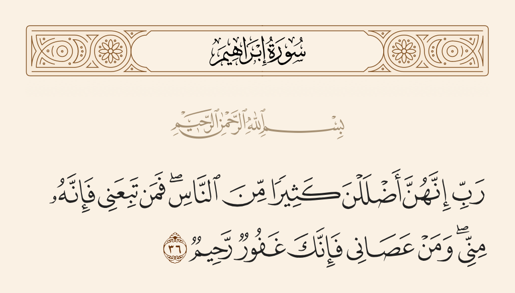 surah إبراهيم ayah 36 - My Lord, indeed they have led astray many among the people. So whoever follows me - then he is of me; and whoever disobeys me - indeed, You are [yet] Forgiving and Merciful.