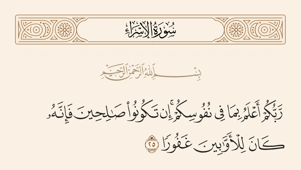 surah الإسراء ayah 25 - Your Lord is most knowing of what is within yourselves. If you should be righteous [in intention] - then indeed He is ever, to the often returning [to Him], Forgiving.
