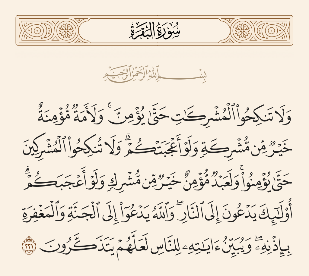 surah البقرة ayah 221 - And do not marry polytheistic women until they believe. And a believing slave woman is better than a polytheist, even though she might please you. And do not marry polytheistic men [to your women] until they believe. And a believing slave is better than a polytheist, even though he might please you. Those invite [you] to the Fire, but Allah invites to Paradise and to forgiveness, by His permission. And He makes clear His verses to the people that perhaps they may remember.