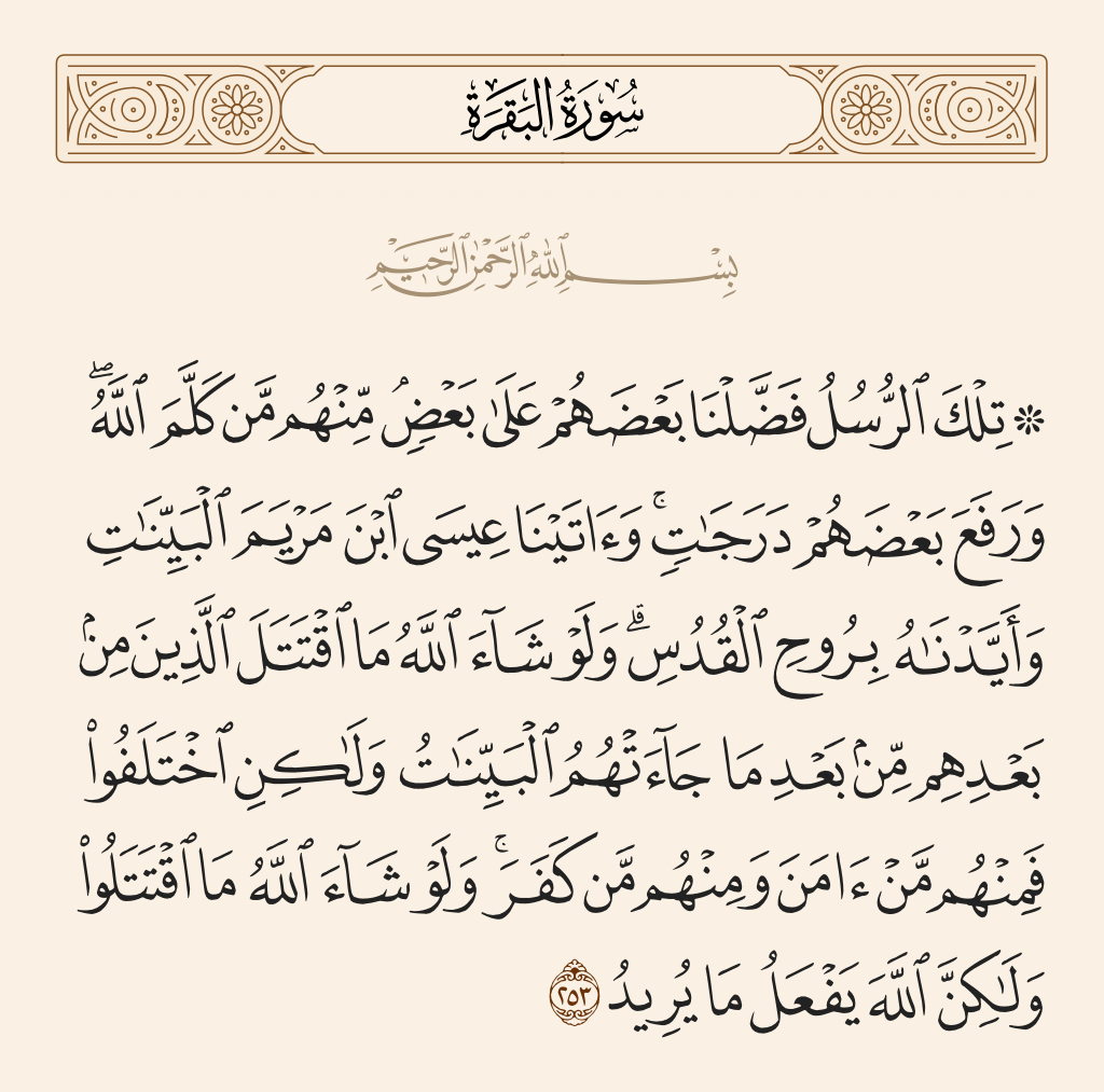 surah البقرة ayah 253 - Those messengers - some of them We caused to exceed others. Among them were those to whom Allah spoke, and He raised some of them in degree. And We gave Jesus, the Son of Mary, clear proofs, and We supported him with the Pure Spirit. If Allah had willed, those [generations] succeeding them would not have fought each other after the clear proofs had come to them. But they differed, and some of them believed and some of them disbelieved. And if Allah had willed, they would not have fought each other, but Allah does what He intends.