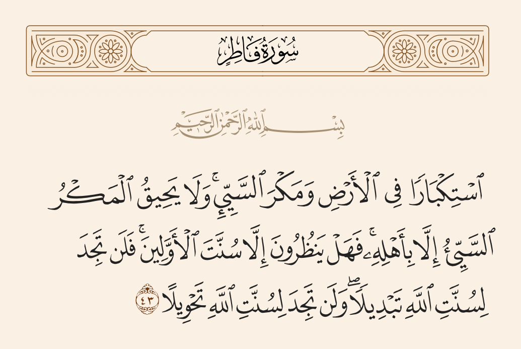 surah فاطر ayah 43 - [Due to] arrogance in the land and plotting of evil; but the evil plot does not encompass except its own people. Then do they await except the way of the former peoples? But you will never find in the way of Allah any change, and you will never find in the way of Allah any alteration.