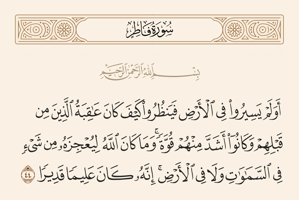 surah فاطر ayah 44 - Have they not traveled through the land and observed how was the end of those before them? And they were greater than them in power. But Allah is not to be caused failure by anything in the heavens or on the earth. Indeed, He is ever Knowing and Competent.