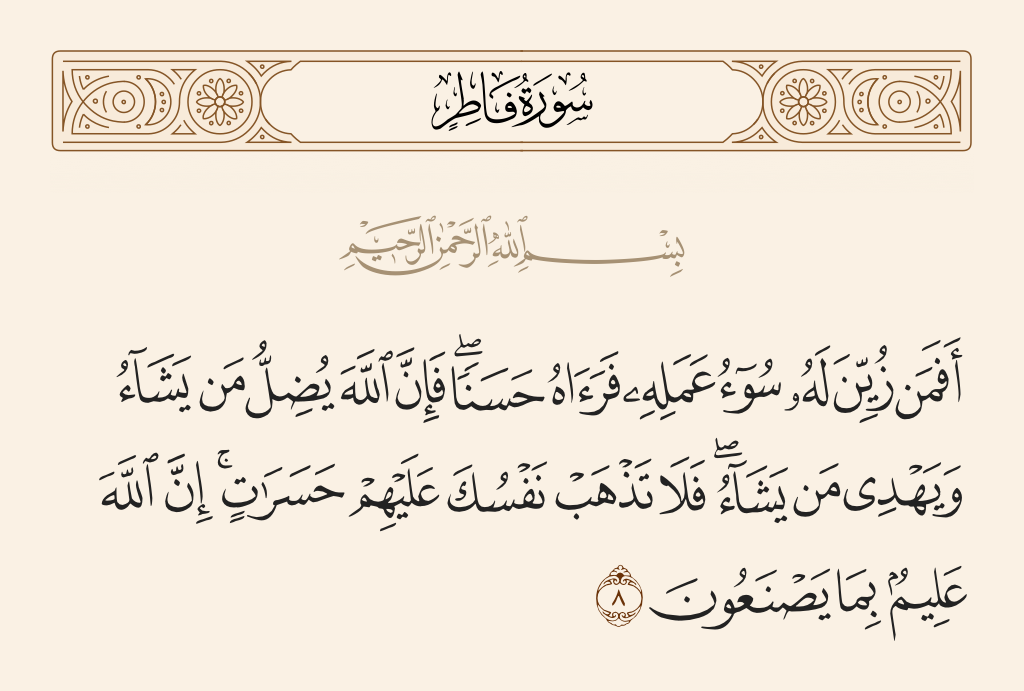 surah فاطر ayah 8 - Then is one to whom the evil of his deed has been made attractive so he considers it good [like one rightly guided]? For indeed, Allah sends astray whom He wills and guides whom He wills. So do not let yourself perish over them in regret. Indeed, Allah is Knowing of what they do.
