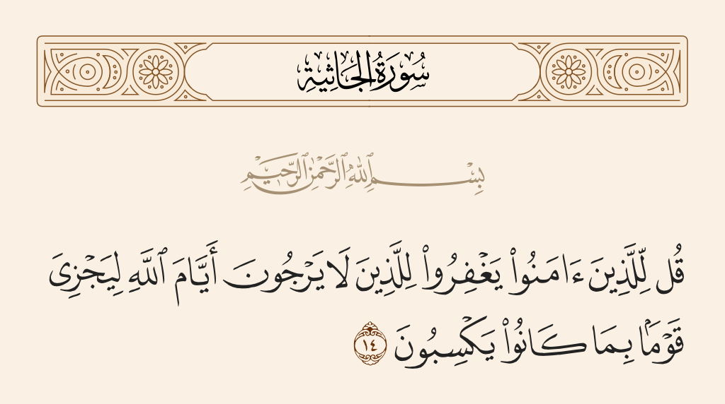 surah الجاثية ayah 14 - Say, [O Muhammad], to those who have believed that they [should] forgive those who expect not the days of Allah so that He may recompense a people for what they used to earn.