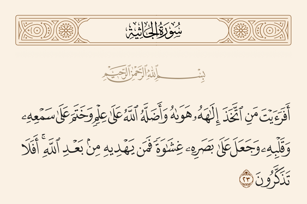 surah الجاثية ayah 23 - Have you seen he who has taken as his god his [own] desire, and Allah has sent him astray due to knowledge and has set a seal upon his hearing and his heart and put over his vision a veil? So who will guide him after Allah? Then will you not be reminded?