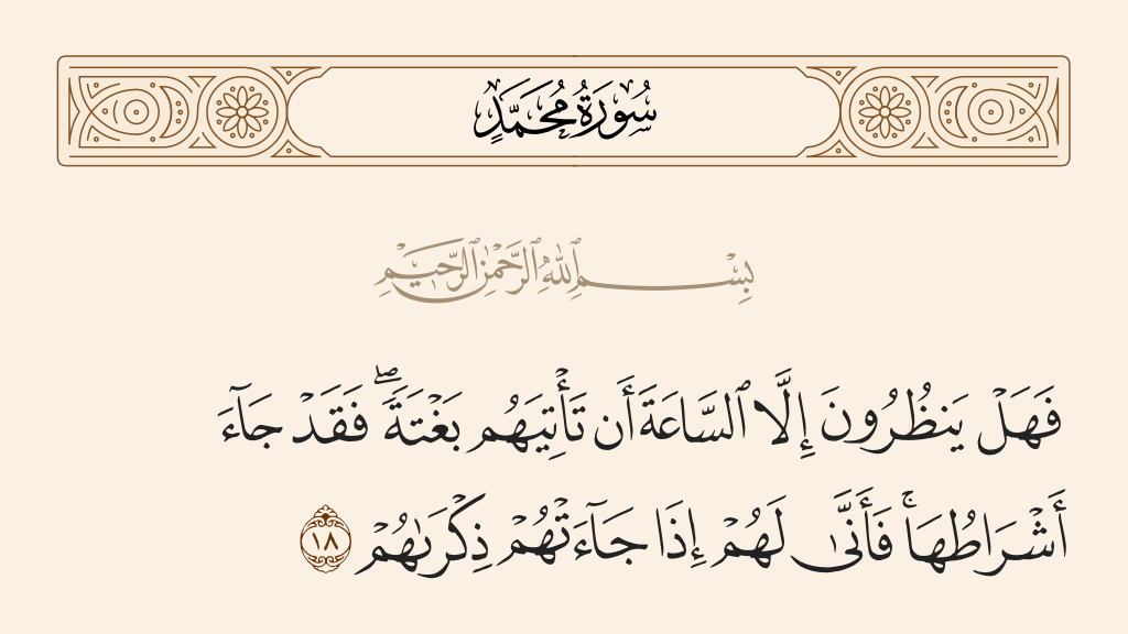 surah محمد ayah 18 - Then do they await except that the Hour should come upon them unexpectedly? But already there have come [some of] its indications. Then what good to them, when it has come, will be their remembrance?