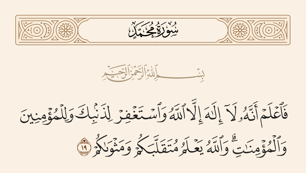 surah محمد ayah 19 - So know, [O Muhammad], that there is no deity except Allah and ask forgiveness for your sin and for the believing men and believing women. And Allah knows of your movement and your resting place.