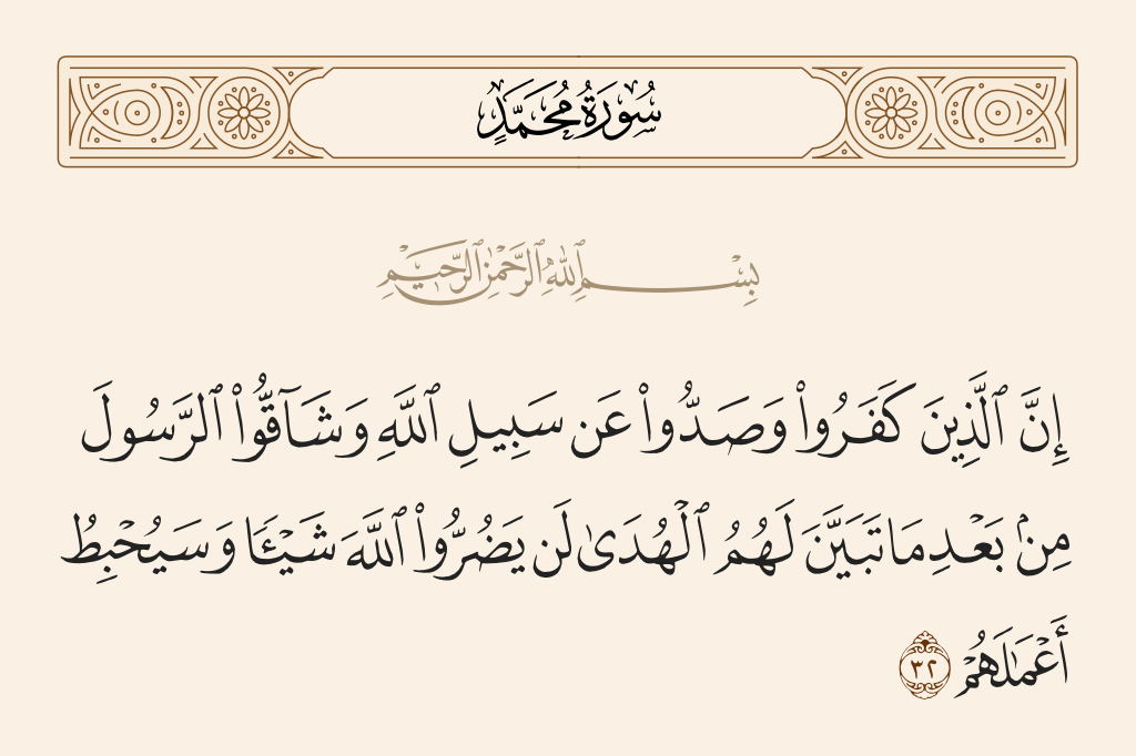 surah محمد ayah 32 - Indeed, those who disbelieved and averted [people] from the path of Allah and opposed the Messenger after guidance had become clear to them - never will they harm Allah at all, and He will render worthless their deeds.