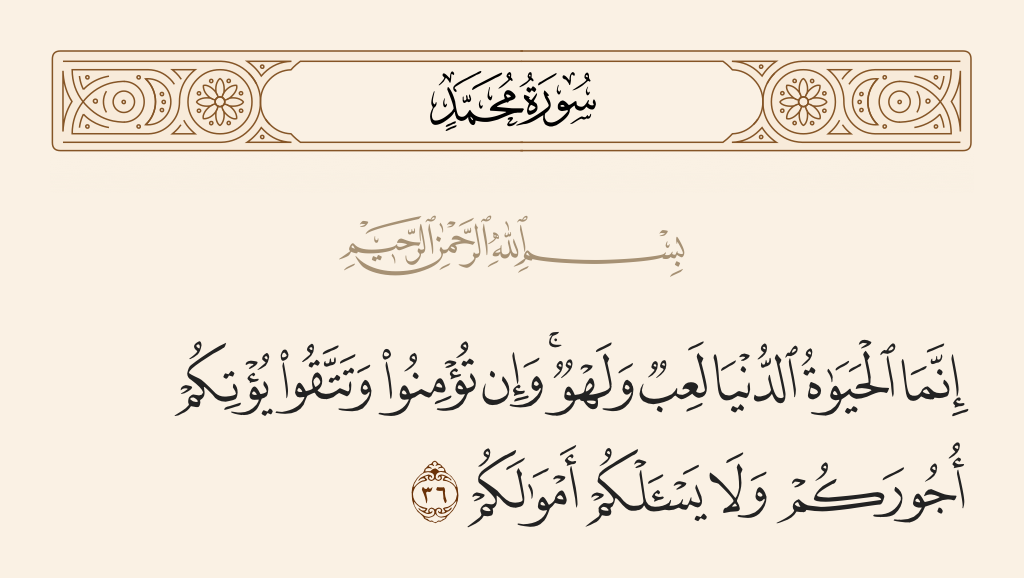 surah محمد ayah 36 - [This] worldly life is only amusement and diversion. And if you believe and fear Allah, He will give you your rewards and not ask you for your properties.