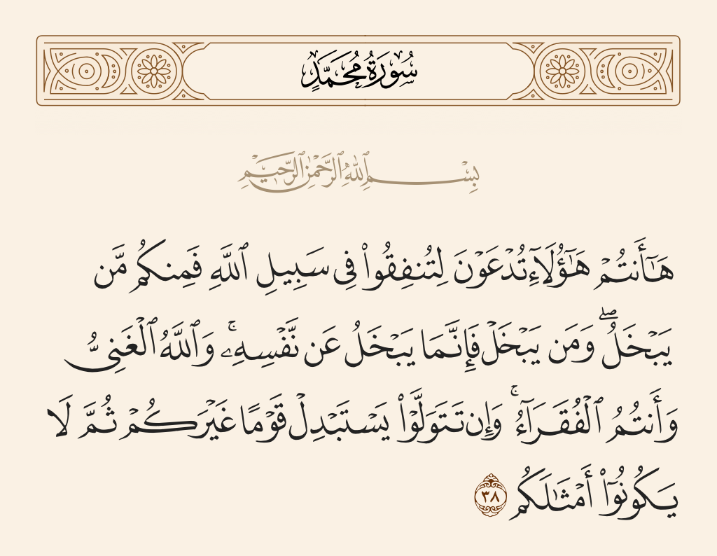 surah محمد ayah 38 - Here you are - those invited to spend in the cause of Allah - but among you are those who withhold [out of greed]. And whoever withholds only withholds [benefit] from himself; and Allah is the Free of need, while you are the needy. And if you turn away, He will replace you with another people; then they will not be the likes of you.