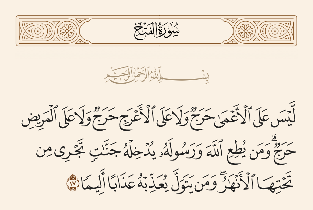 surah الفتح ayah 17 - There is not upon the blind any guilt or upon the lame any guilt or upon the ill any guilt [for remaining behind]. And whoever obeys Allah and His Messenger - He will admit him to gardens beneath which rivers flow; but whoever turns away - He will punish him with a painful punishment.