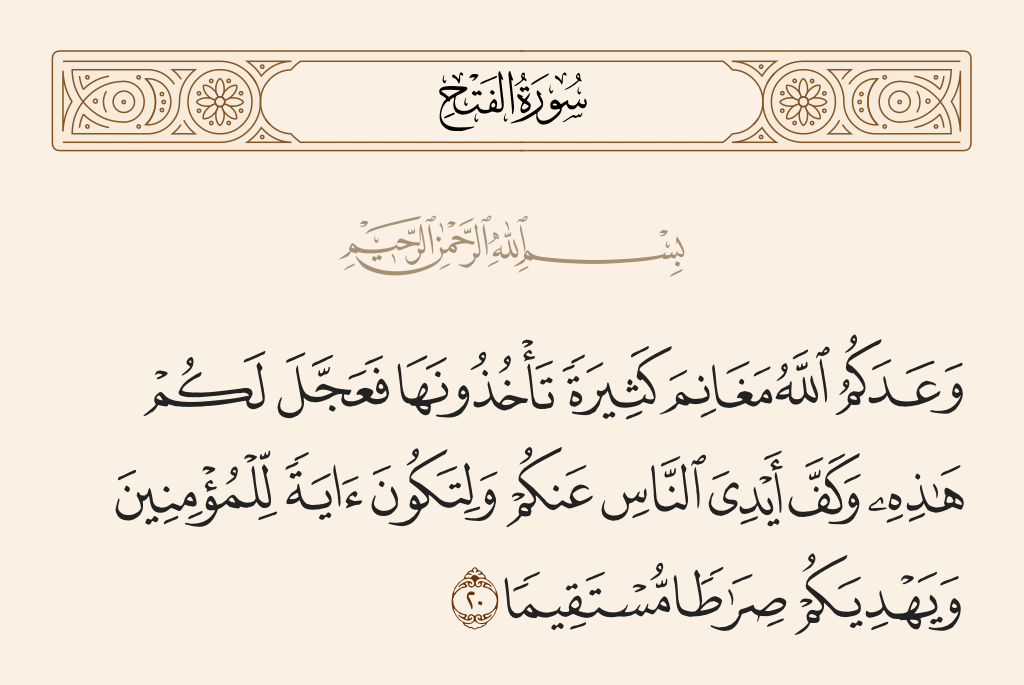 surah الفتح ayah 20 - Allah has promised you much booty that you will take [in the future] and has hastened for you this [victory] and withheld the hands of people from you - that it may be a sign for the believers and [that] He may guide you to a straight path.