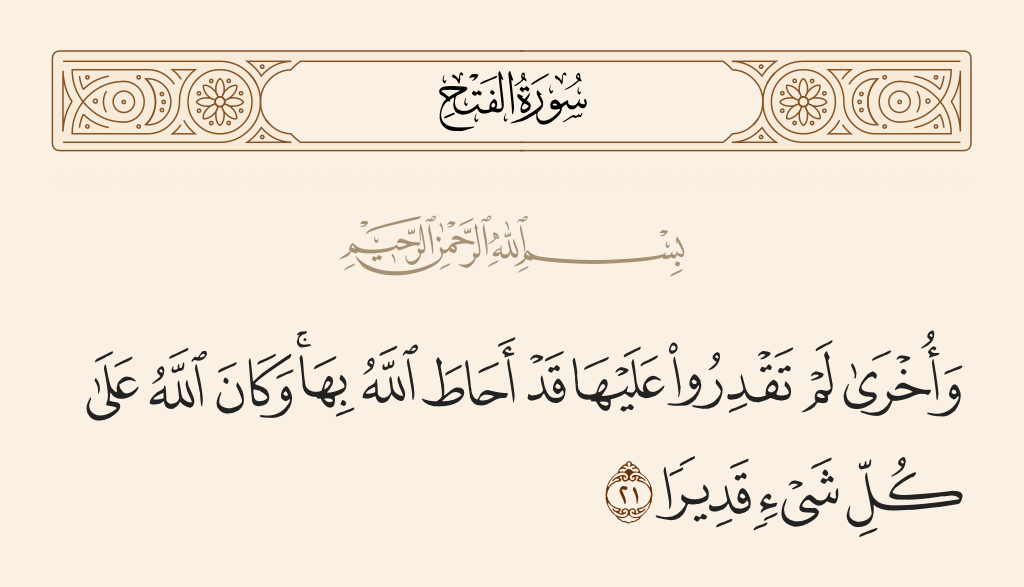 surah الفتح ayah 21 - And [He promises] other [victories] that you were [so far] unable to [realize] which Allah has already encompassed. And ever is Allah, over all things, competent.