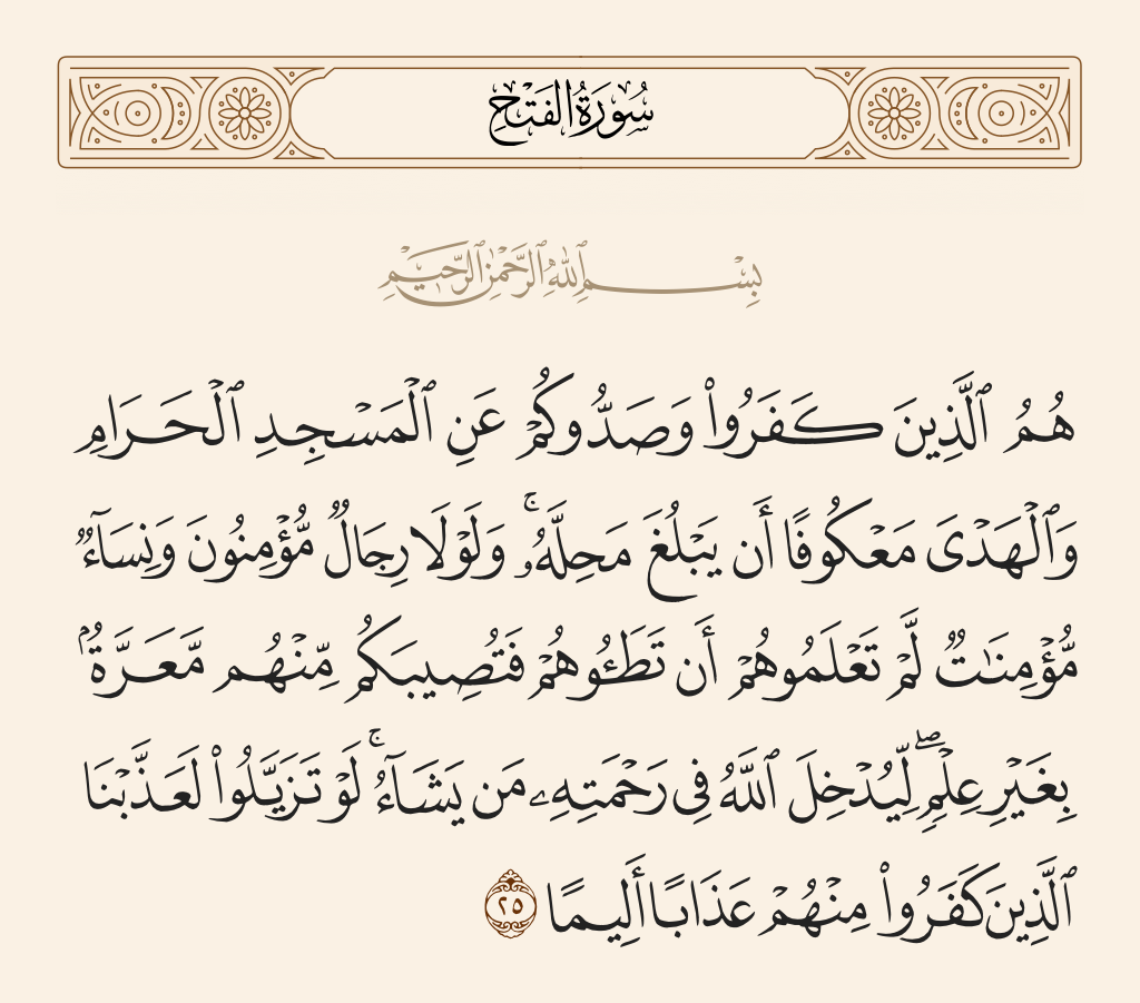 surah الفتح ayah 25 - They are the ones who disbelieved and obstructed you from al-Masjid al-Haram while the offering was prevented from reaching its place of sacrifice. And if not for believing men and believing women whom you did not know - that you might trample them and there would befall you because of them dishonor without [your] knowledge - [you would have been permitted to enter Makkah]. [This was so] that Allah might admit to His mercy whom He willed. If they had been apart [from them], We would have punished those who disbelieved among them with painful punishment
