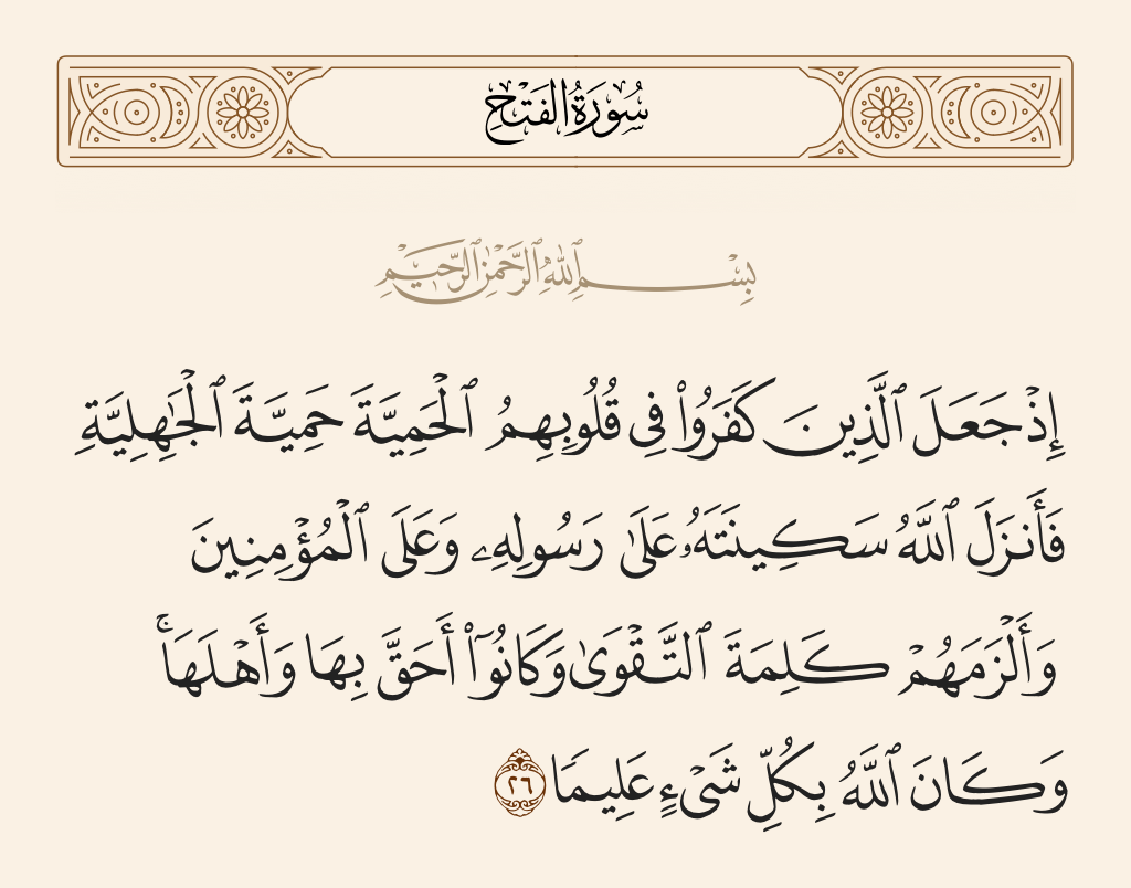 surah الفتح ayah 26 - When those who disbelieved had put into their hearts chauvinism - the chauvinism of the time of ignorance. But Allah sent down His tranquillity upon His Messenger and upon the believers and imposed upon them the word of righteousness, and they were more deserving of it and worthy of it. And ever is Allah, of all things, Knowing.