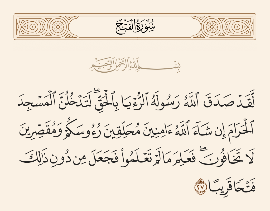 surah الفتح ayah 27 - Certainly has Allah showed to His Messenger the vision in truth. You will surely enter al-Masjid al-Haram, if Allah wills, in safety, with your heads shaved and [hair] shortened, not fearing [anyone]. He knew what you did not know and has arranged before that a conquest near [at hand].