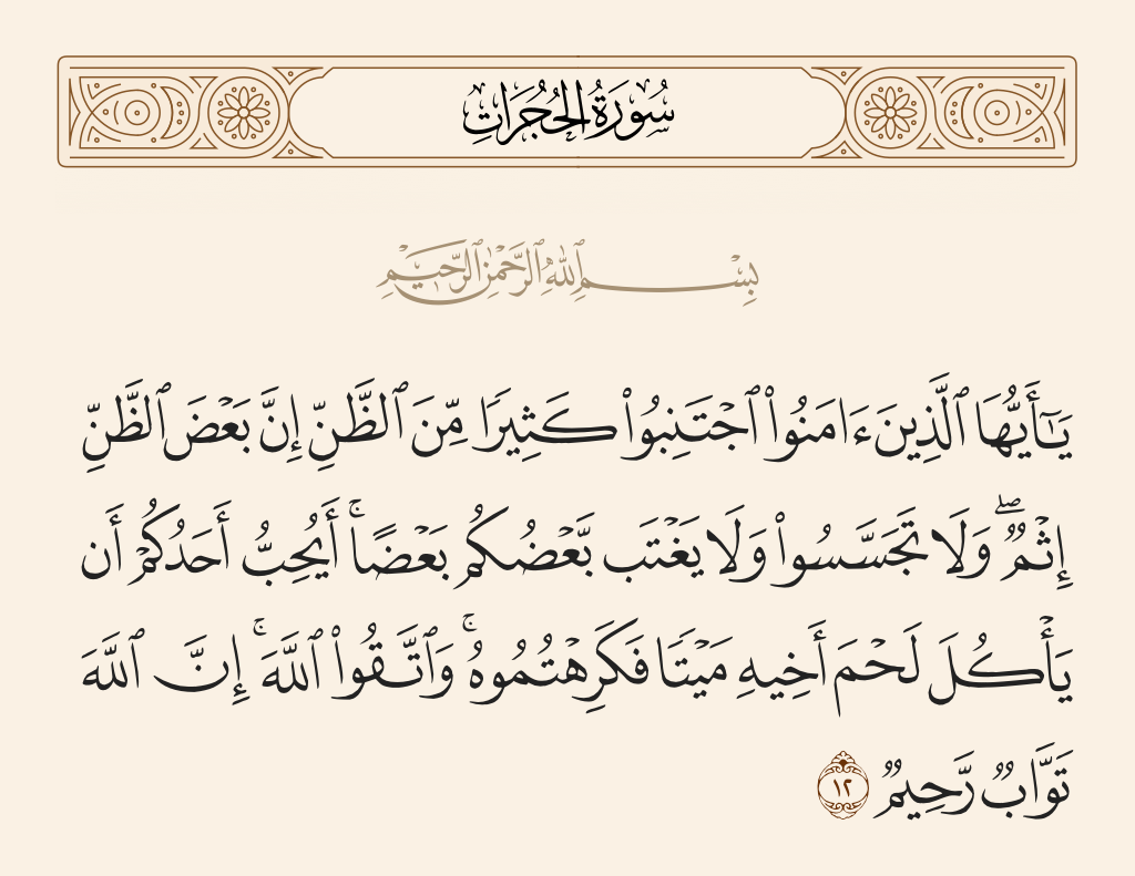 surah الحجرات ayah 12 - O you who have believed, avoid much [negative] assumption. Indeed, some assumption is sin. And do not spy or backbite each other. Would one of you like to eat the flesh of his brother when dead? You would detest it. And fear Allah; indeed, Allah is Accepting of repentance and Merciful.