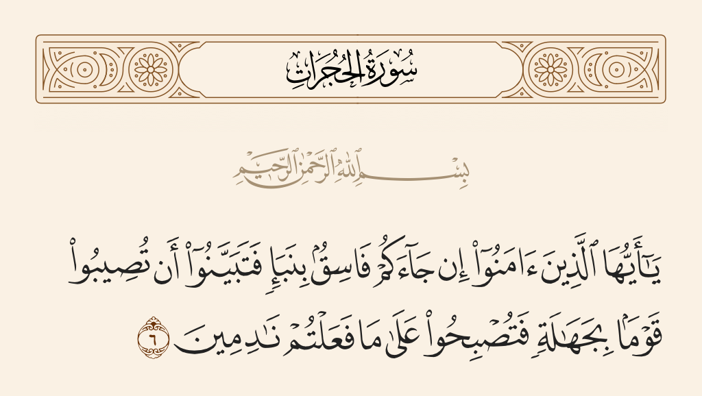 surah الحجرات ayah 6 - O you who have believed, if there comes to you a disobedient one with information, investigate, lest you harm a people out of ignorance and become, over what you have done, regretful.