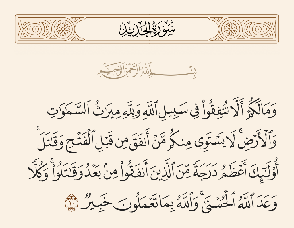surah الحديد ayah 10 - And why do you not spend in the cause of Allah while to Allah belongs the heritage of the heavens and the earth? Not equal among you are those who spent before the conquest [of Makkah] and fought [and those who did so after it]. Those are greater in degree than they who spent afterwards and fought. But to all Allah has promised the best [reward]. And Allah, with what you do, is Acquainted.