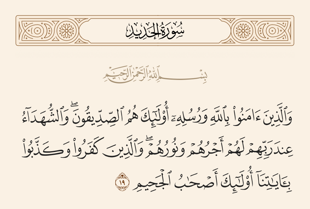 surah الحديد ayah 19 - And those who have believed in Allah and His messengers - those are [in the ranks of] the supporters of truth and the martyrs, with their Lord. For them is their reward and their light. But those who have disbelieved and denied Our verses - those are the companions of Hellfire.
