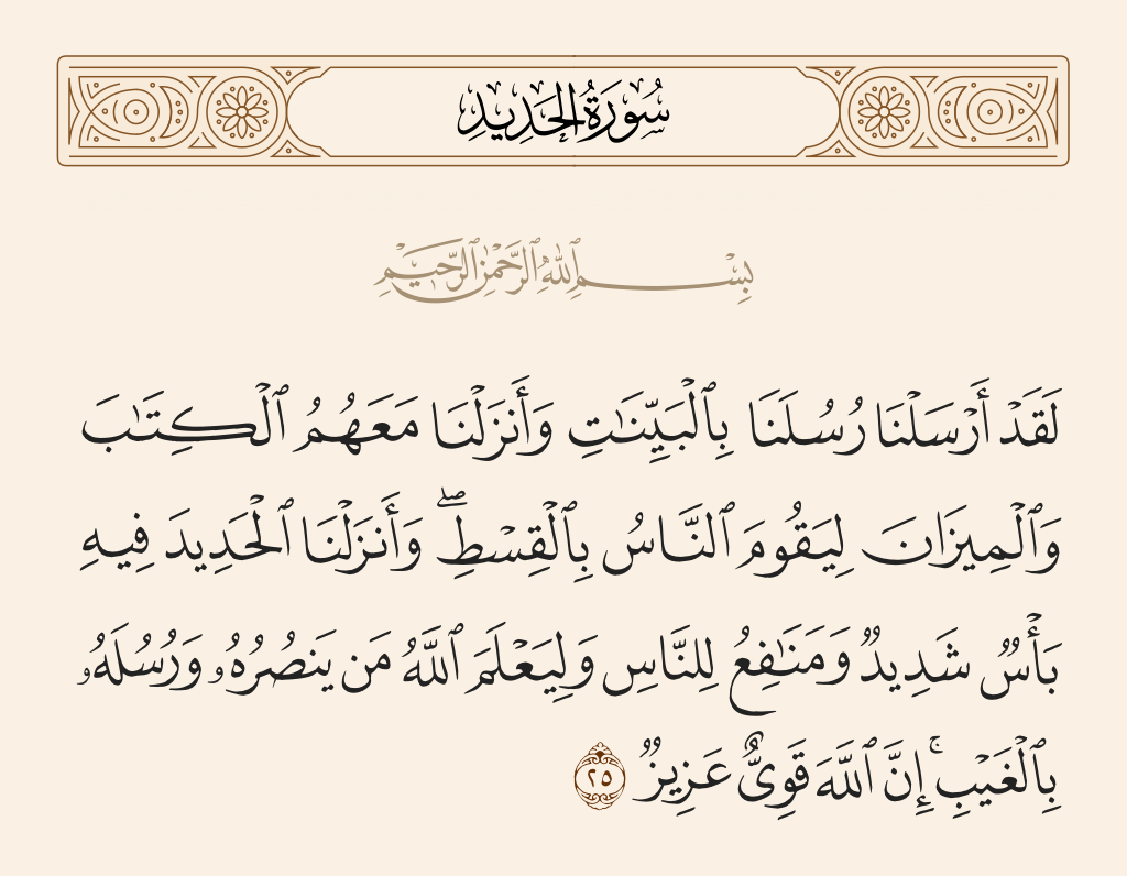surah الحديد ayah 25 - We have already sent Our messengers with clear evidences and sent down with them the Scripture and the balance that the people may maintain [their affairs] in justice. And We sent down iron, wherein is great military might and benefits for the people, and so that Allah may make evident those who support Him and His messengers unseen. Indeed, Allah is Powerful and Exalted in Might.