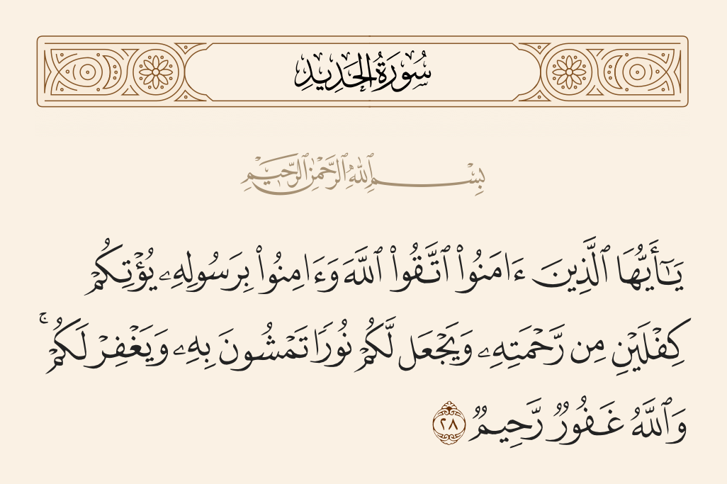 surah الحديد ayah 28 - O you who have believed, fear Allah and believe in His Messenger; He will [then] give you a double portion of His mercy and make for you a light by which you will walk and forgive you; and Allah is Forgiving and Merciful.