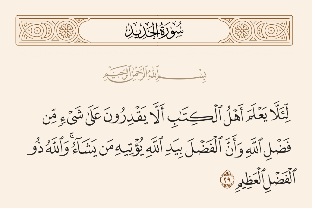 surah الحديد ayah 29 - [This is] so that the People of the Scripture may know that they are not able [to obtain] anything from the bounty of Allah and that [all] bounty is in the hand of Allah; He gives it to whom He wills. And Allah is the possessor of great bounty.