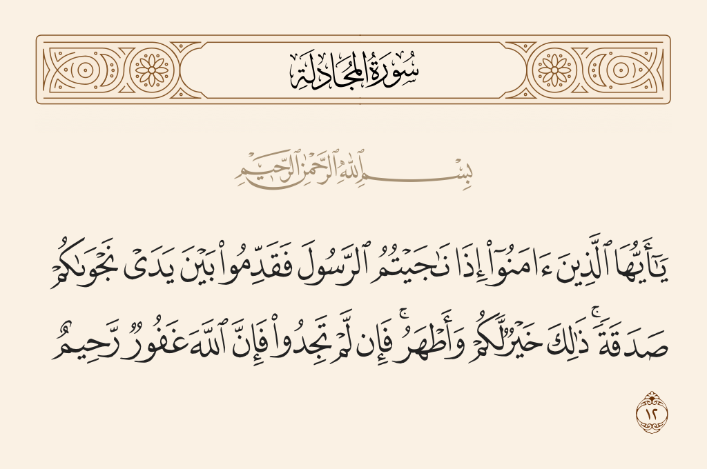 surah المجادلة ayah 12 - O you who have believed, when you [wish to] privately consult the Messenger, present before your consultation a charity. That is better for you and purer. But if you find not [the means] - then indeed, Allah is Forgiving and Merciful.