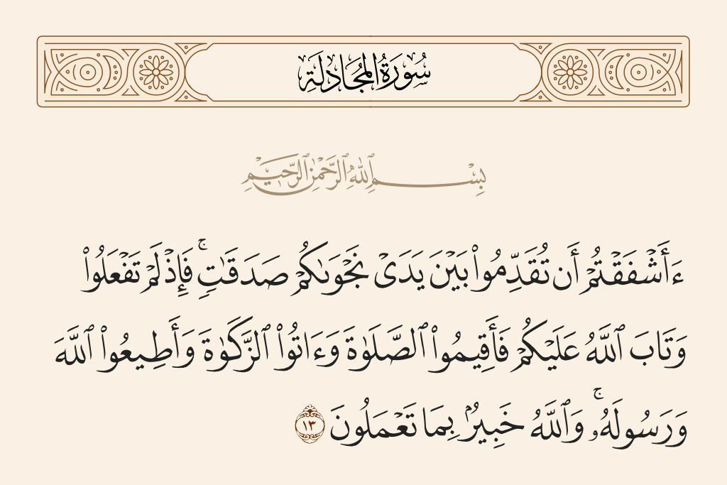 surah المجادلة ayah 13 - Have you feared to present before your consultation charities? Then when you do not and Allah has forgiven you, then [at least] establish prayer and give zakah and obey Allah and His Messenger. And Allah is Acquainted with what you do.