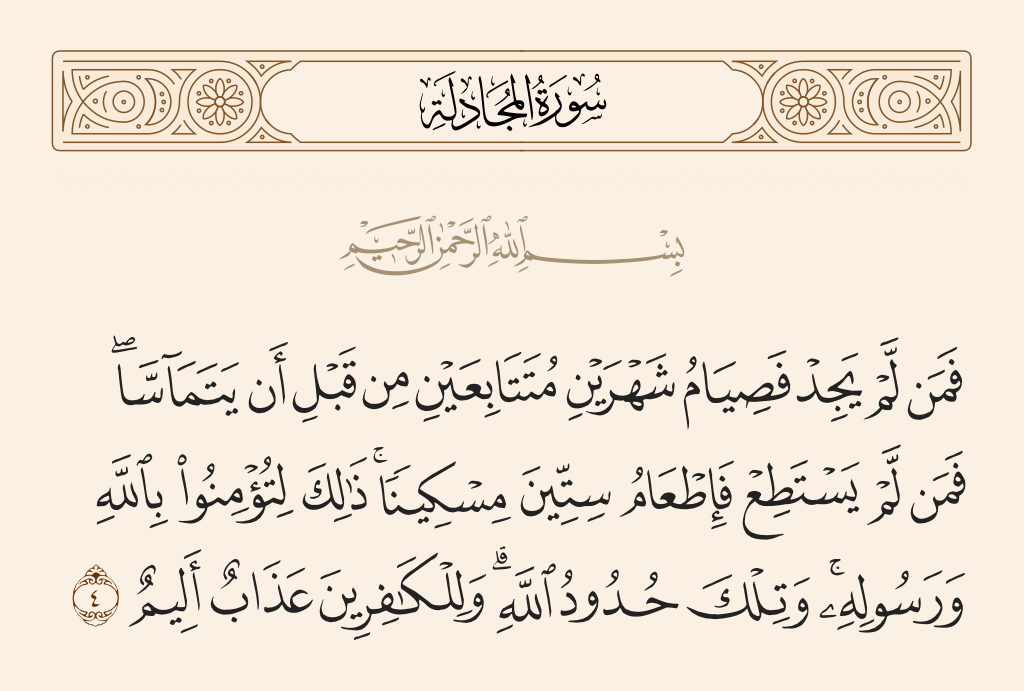 surah المجادلة ayah 4 - And he who does not find [a slave] - then a fast for two months consecutively before they touch one another; and he who is unable - then the feeding of sixty poor persons. That is for you to believe [completely] in Allah and His Messenger; and those are the limits [set by] Allah. And for the disbelievers is a painful punishment.