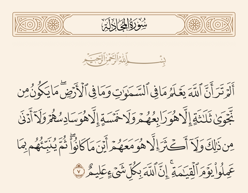 surah المجادلة ayah 7 - Have you not considered that Allah knows what is in the heavens and what is on the earth? There is in no private conversation three but that He is the fourth of them, nor are there five but that He is the sixth of them - and no less than that and no more except that He is with them [in knowledge] wherever they are. Then He will inform them of what they did, on the Day of Resurrection. Indeed Allah is, of all things, Knowing.