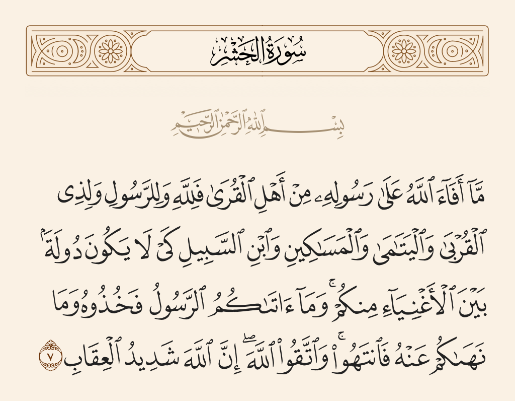 surah الحشر ayah 7 - And what Allah restored to His Messenger from the people of the towns - it is for Allah and for the Messenger and for [his] near relatives and orphans and the [stranded] traveler - so that it will not be a perpetual distribution among the rich from among you. And whatever the Messenger has given you - take; and what he has forbidden you - refrain from. And fear Allah; indeed, Allah is severe in penalty.
