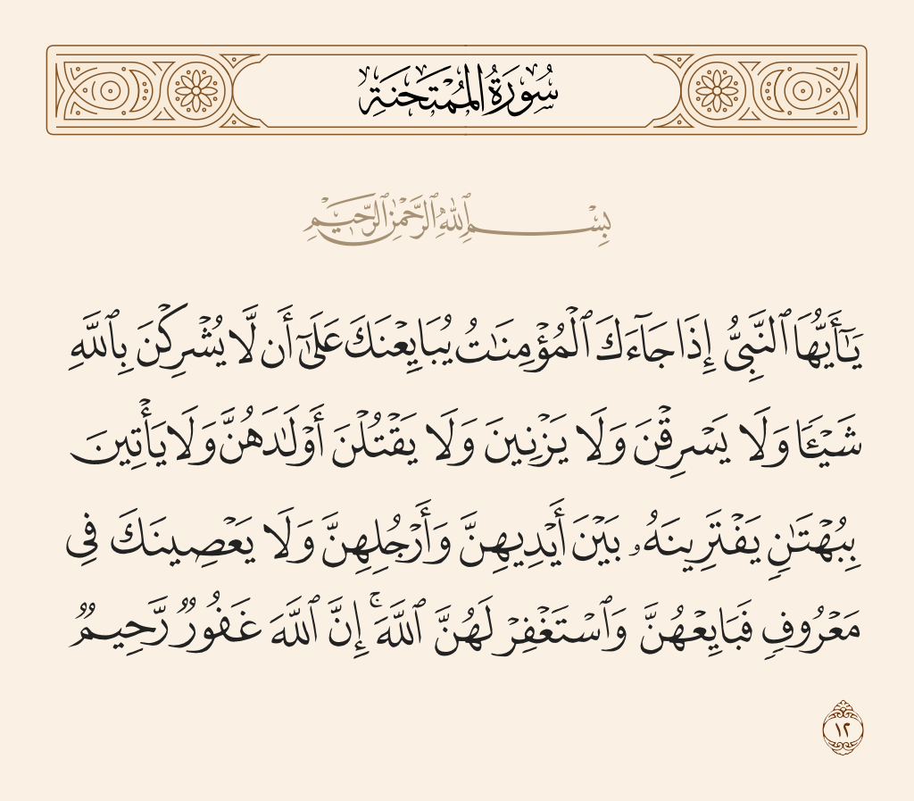 surah الممتحنة ayah 12 - O Prophet, when the believing women come to you pledging to you that they will not associate anything with Allah, nor will they steal, nor will they commit unlawful sexual intercourse, nor will they kill their children, nor will they bring forth a slander they have invented between their arms and legs, nor will they disobey you in what is right - then accept their pledge and ask forgiveness for them of Allah. Indeed, Allah is Forgiving and Merciful.