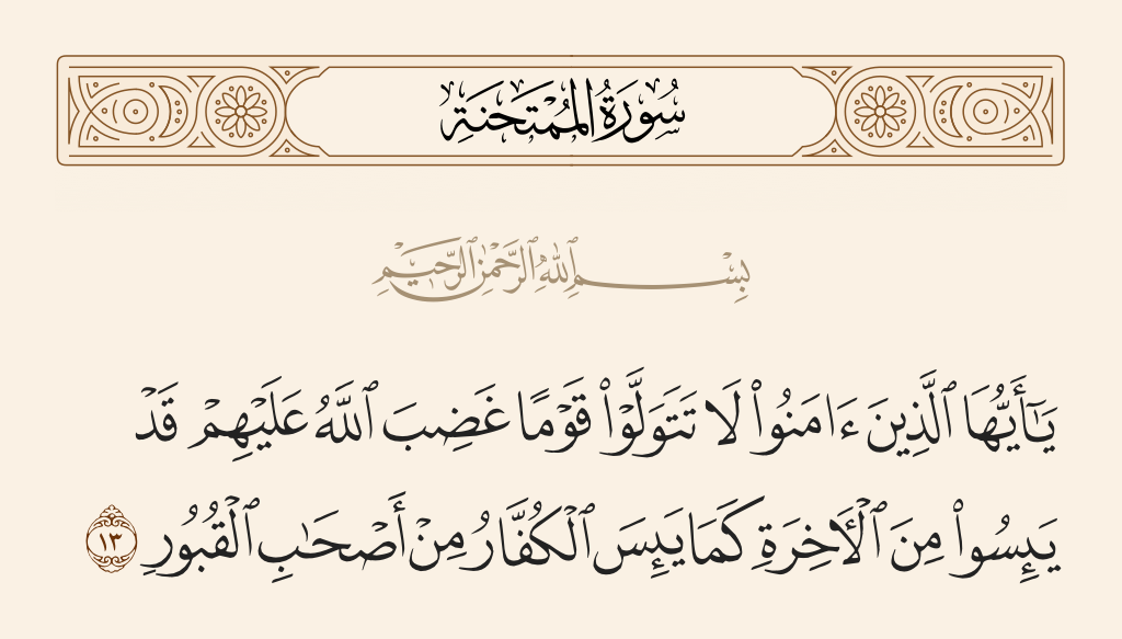surah الممتحنة ayah 13 - O you who have believed, do not make allies of a people with whom Allah has become angry. They have despaired of [reward in] the Hereafter just as the disbelievers have despaired of [meeting] the inhabitants of the graves.