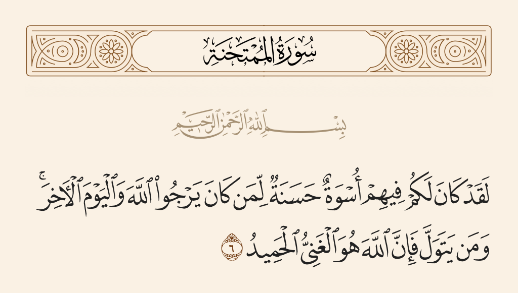 surah الممتحنة ayah 6 - There has certainly been for you in them an excellent pattern for anyone whose hope is in Allah and the Last Day. And whoever turns away - then indeed, Allah is the Free of need, the Praiseworthy.