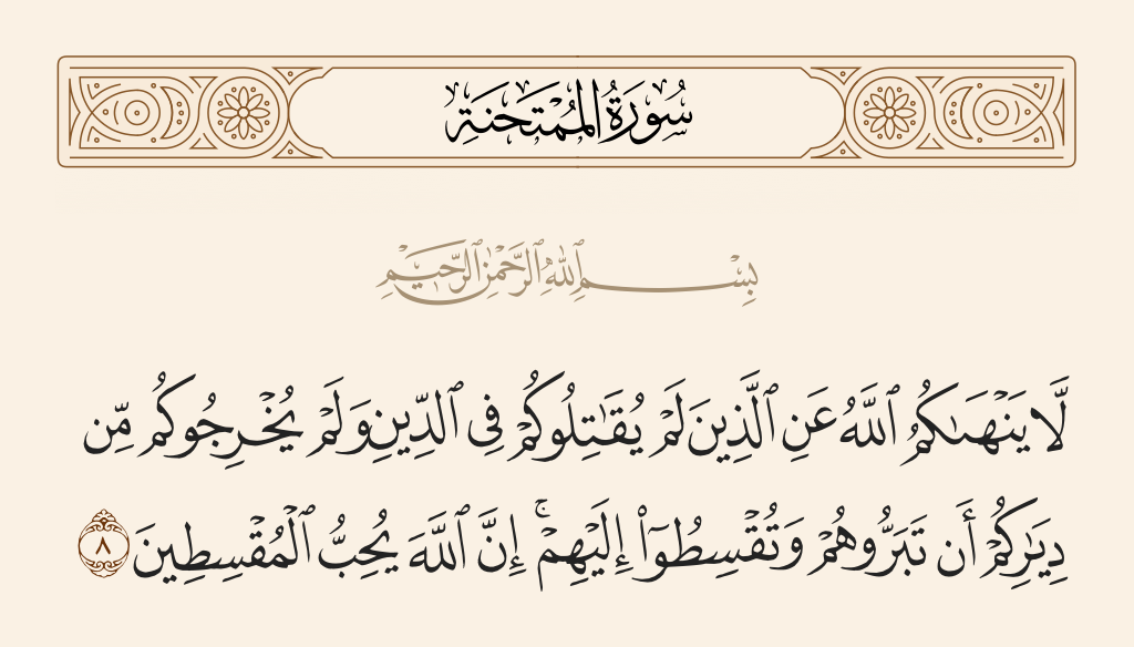surah الممتحنة ayah 8 - Allah does not forbid you from those who do not fight you because of religion and do not expel you from your homes - from being righteous toward them and acting justly toward them. Indeed, Allah loves those who act justly.